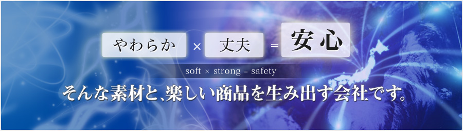 やわらか×丈夫＝安心 soft×strong＝safety そんな素材と、楽しい商品を生み出す会社です。